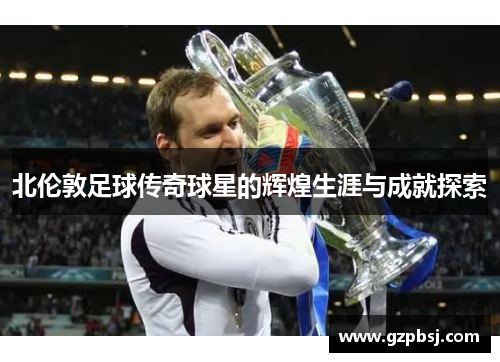北伦敦足球传奇球星的辉煌生涯与成就探索