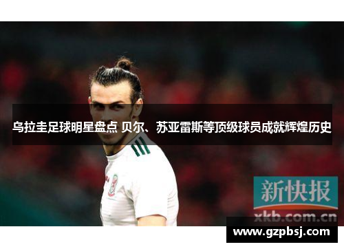 乌拉圭足球明星盘点 贝尔、苏亚雷斯等顶级球员成就辉煌历史