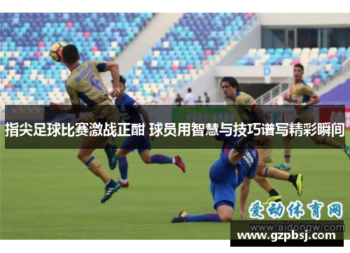 指尖足球比赛激战正酣 球员用智慧与技巧谱写精彩瞬间